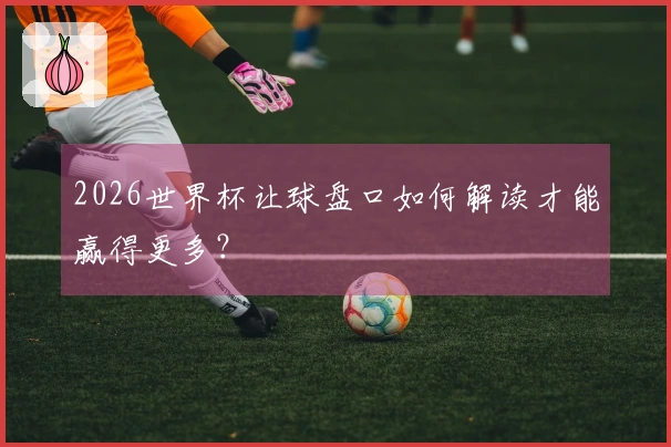 2026世界杯让球盘口如何解读才能赢得更多？